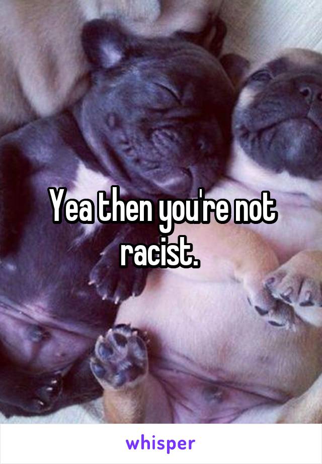 Yea then you're not racist. 
