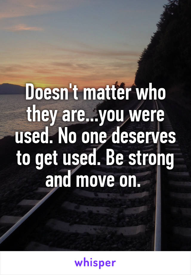 Doesn't matter who they are...you were used. No one deserves to get used. Be strong and move on. 
