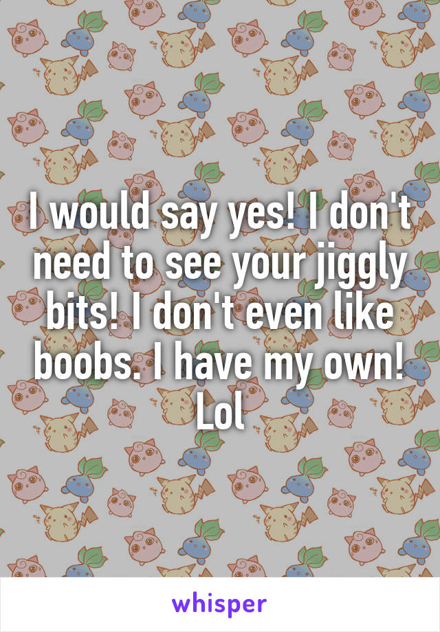 I would say yes! I don't need to see your jiggly bits! I don't even like boobs. I have my own! Lol
