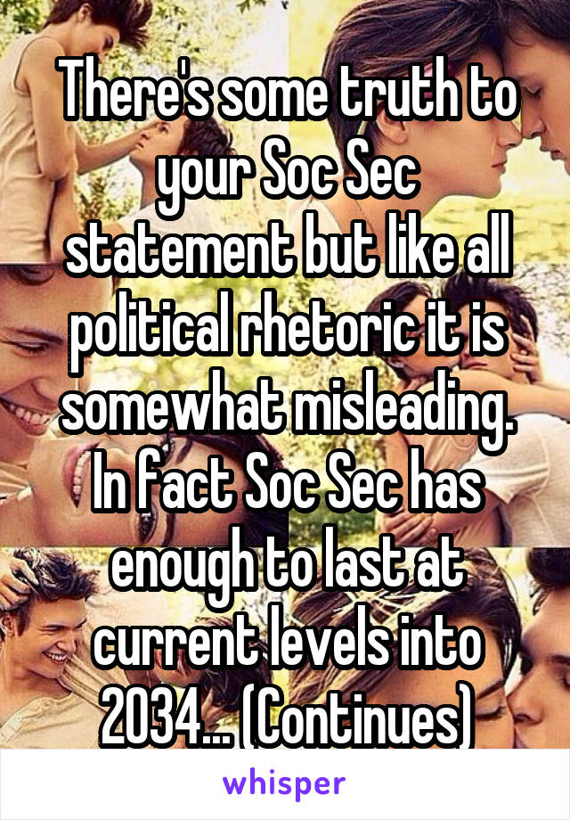 There's some truth to your Soc Sec statement but like all political rhetoric it is somewhat misleading.
In fact Soc Sec has enough to last at current levels into 2034... (Continues)