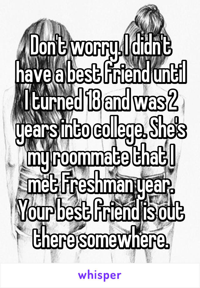 Don't worry. I didn't have a best friend until I turned 18 and was 2 years into college. She's my roommate that I met Freshman year. Your best friend is out there somewhere.