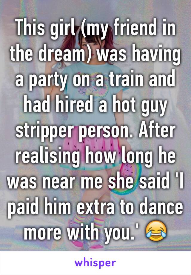 This girl (my friend in the dream) was having a party on a train and had hired a hot guy stripper person. After realising how long he was near me she said 'I paid him extra to dance more with you.' 😂