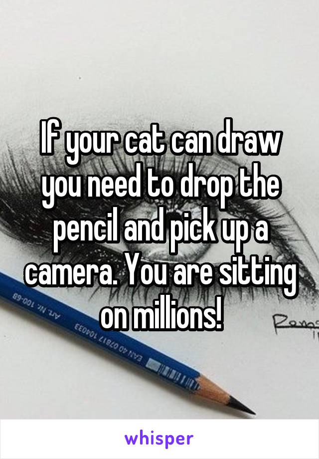 If your cat can draw you need to drop the pencil and pick up a camera. You are sitting on millions!