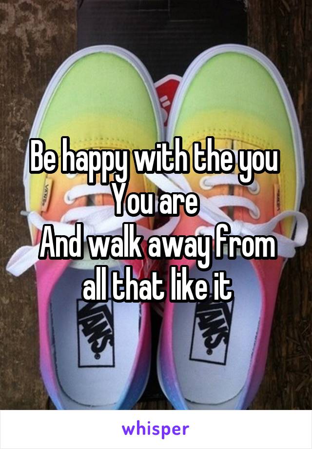 Be happy with the you 
You are 
And walk away from all that like it