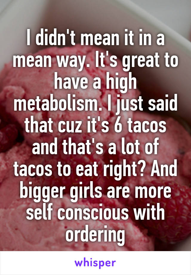 I didn't mean it in a mean way. It's great to have a high metabolism. I just said that cuz it's 6 tacos and that's a lot of tacos to eat right? And bigger girls are more self conscious with ordering