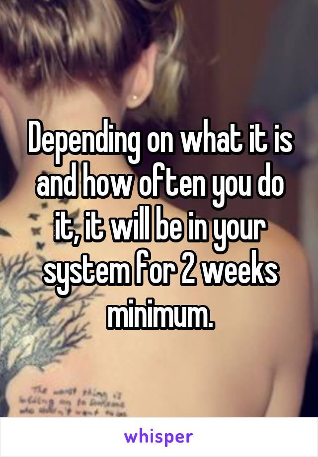 Depending on what it is and how often you do it, it will be in your system for 2 weeks minimum.