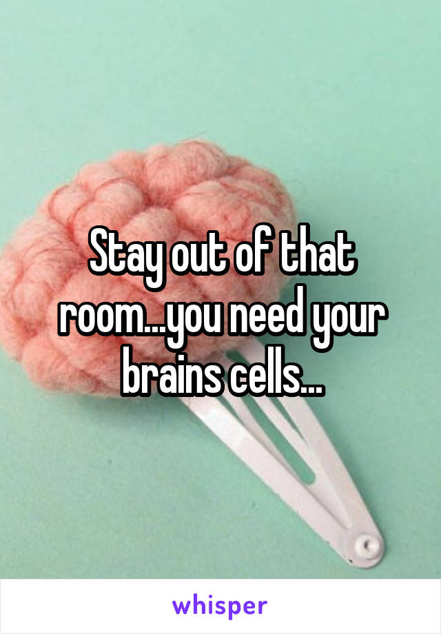 Stay out of that room...you need your brains cells...