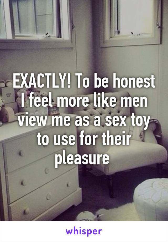 EXACTLY! To be honest I feel more like men view me as a sex toy to use for their pleasure 