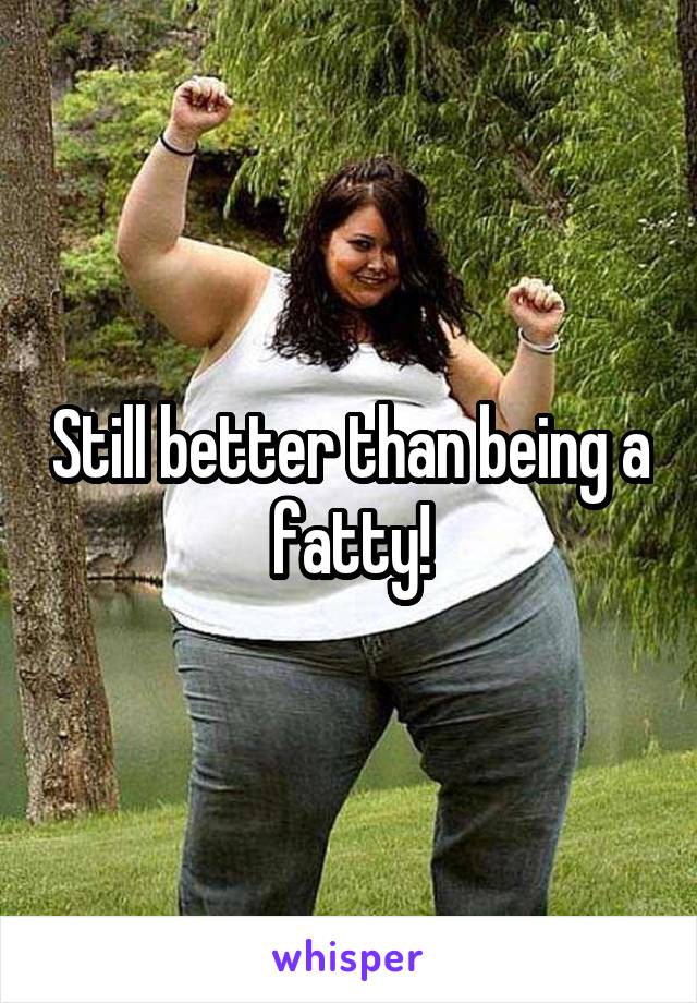 Still better than being a fatty!