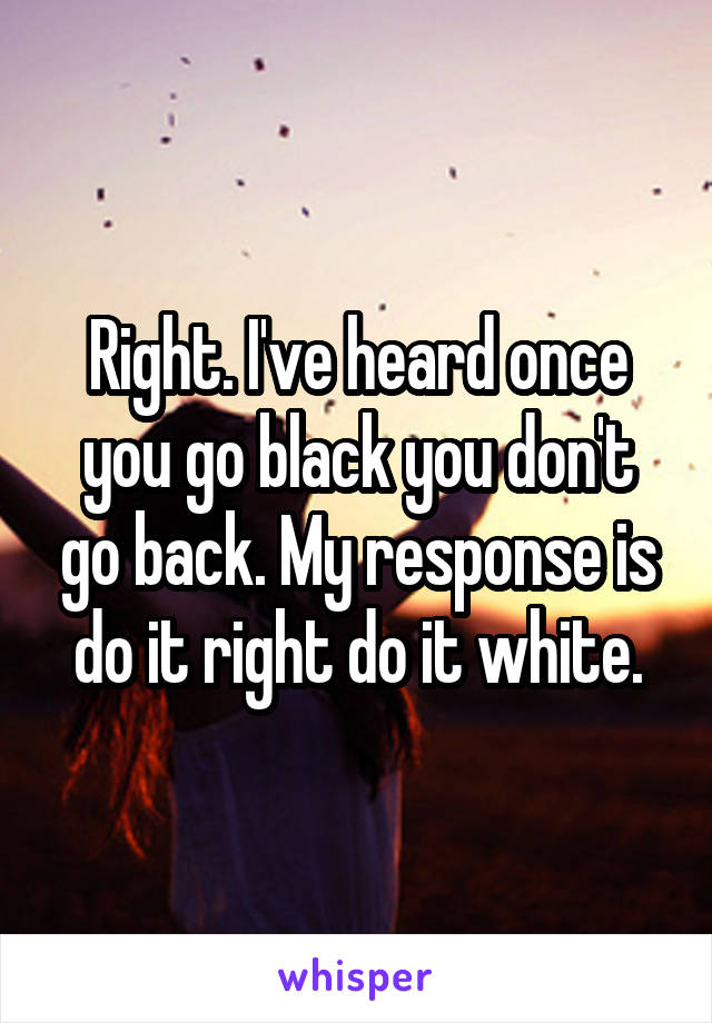 Right. I've heard once you go black you don't go back. My response is do it right do it white.