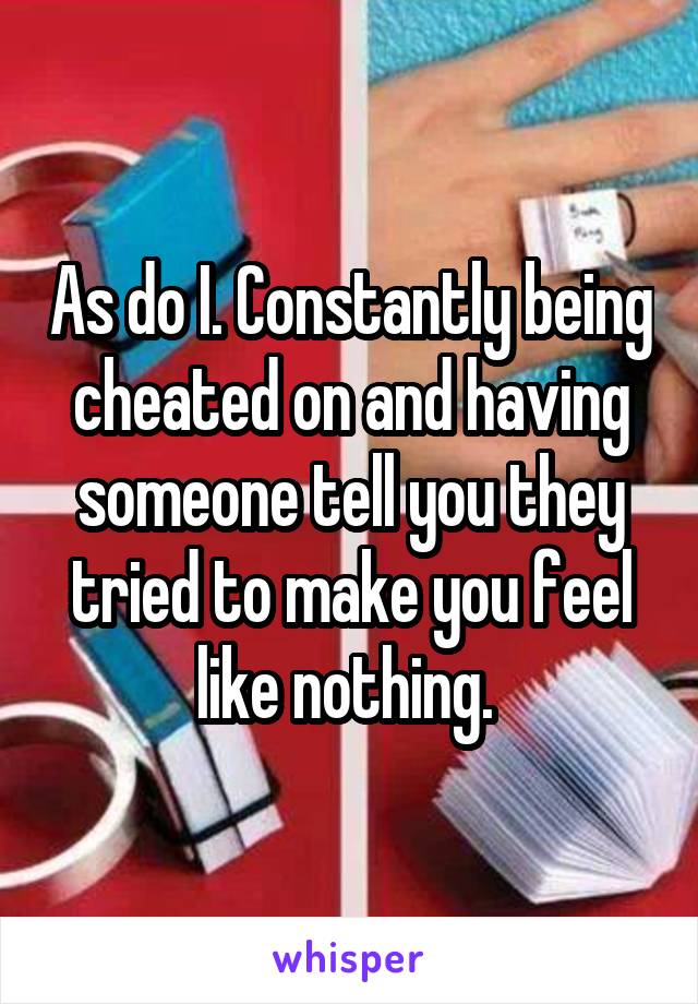 As do I. Constantly being cheated on and having someone tell you they tried to make you feel like nothing. 