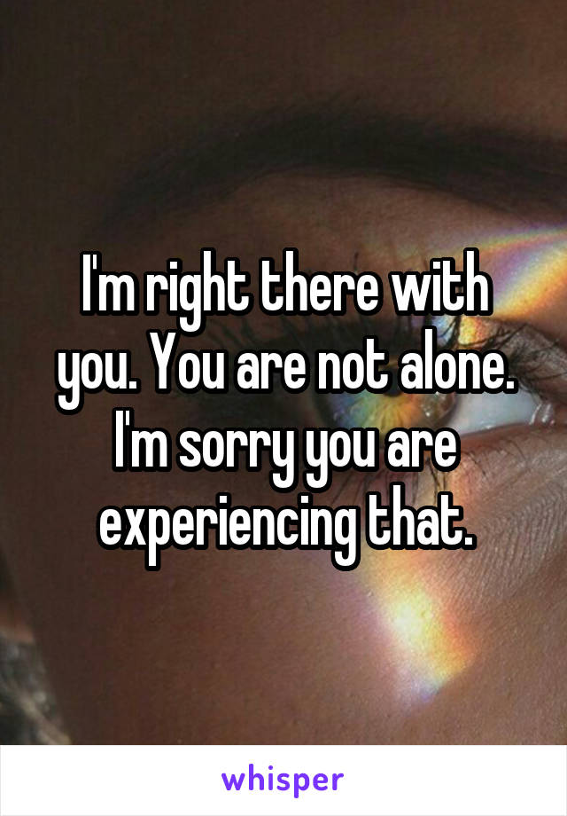 I'm right there with you. You are not alone. I'm sorry you are experiencing that.