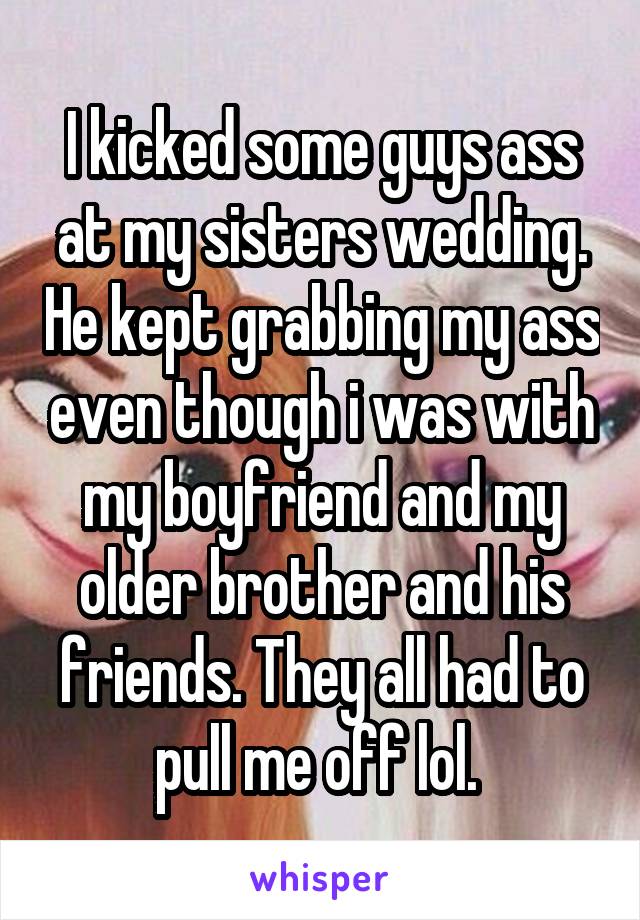 I kicked some guys ass at my sisters wedding. He kept grabbing my ass even though i was with my boyfriend and my older brother and his friends. They all had to pull me off lol. 