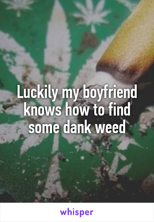 Luckily my boyfriend knows how to find some dank weed