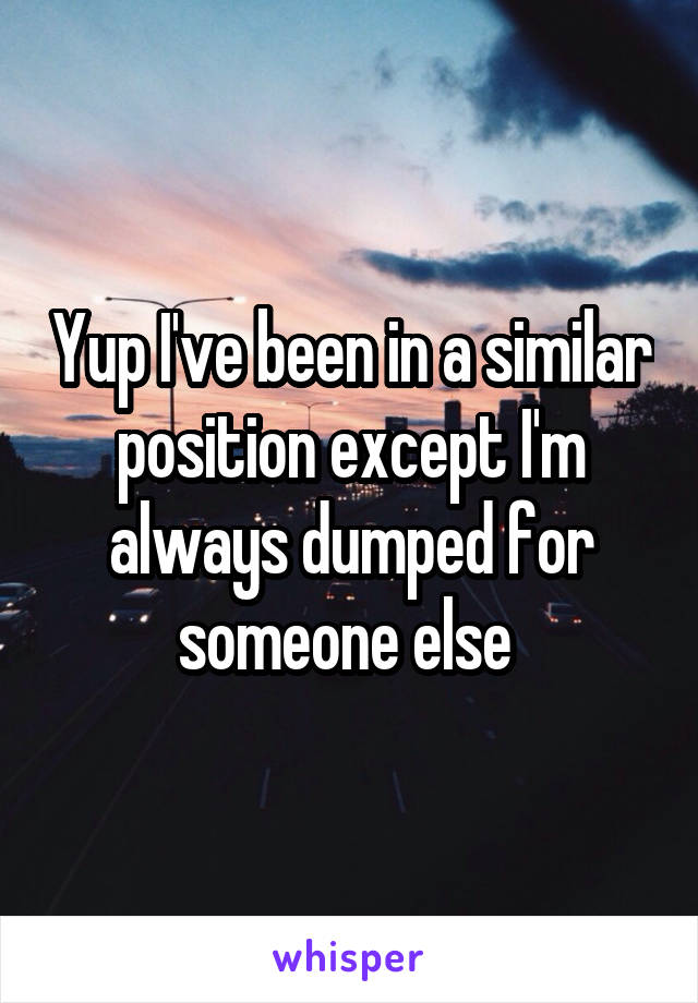 Yup I've been in a similar position except I'm always dumped for someone else 