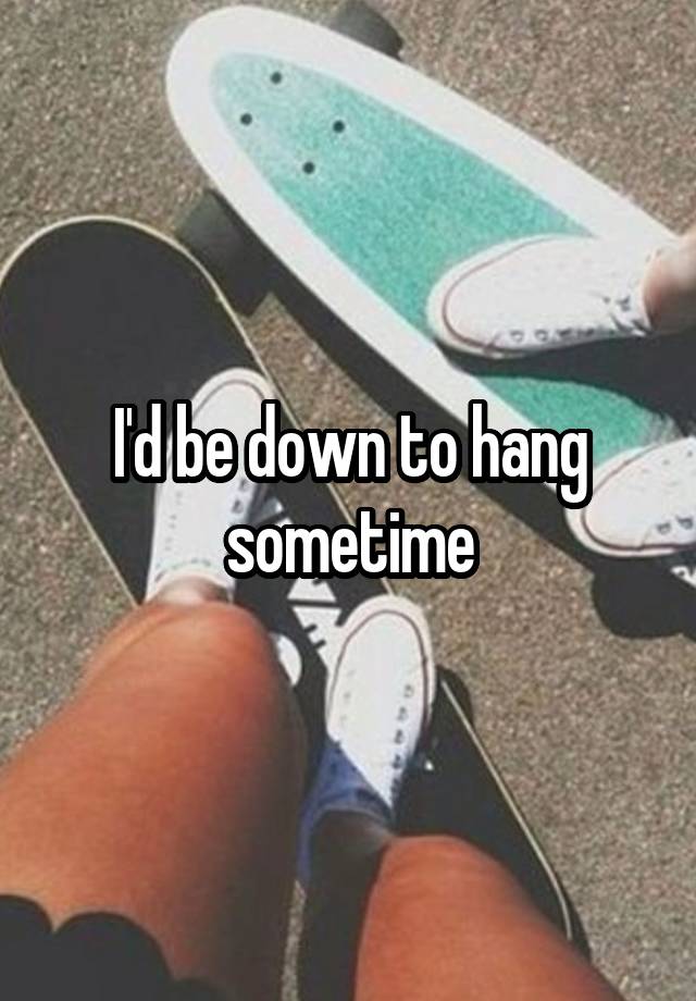 i-d-be-down-to-hang-sometime