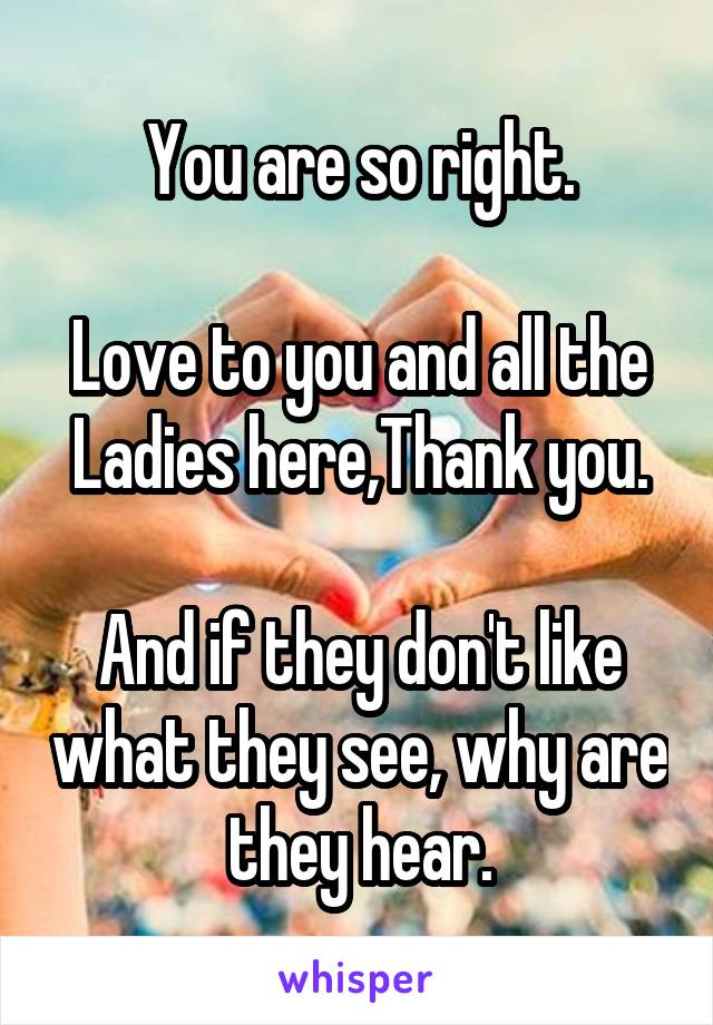 You are so right.

Love to you and all the Ladies here,Thank you.

And if they don't like what they see, why are they hear.
