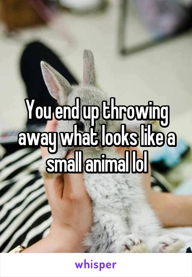 You end up throwing away what looks like a small animal lol