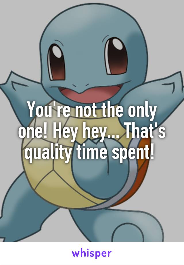 You're not the only one! Hey hey... That's quality time spent! 