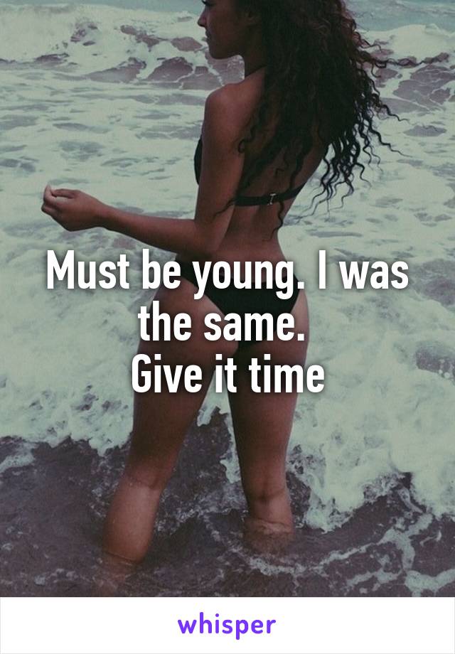 Must be young. I was the same. 
Give it time