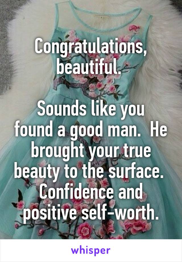 Congratulations, beautiful. 

Sounds like you found a good man.  He brought your true beauty to the surface.  Confidence and positive self-worth.