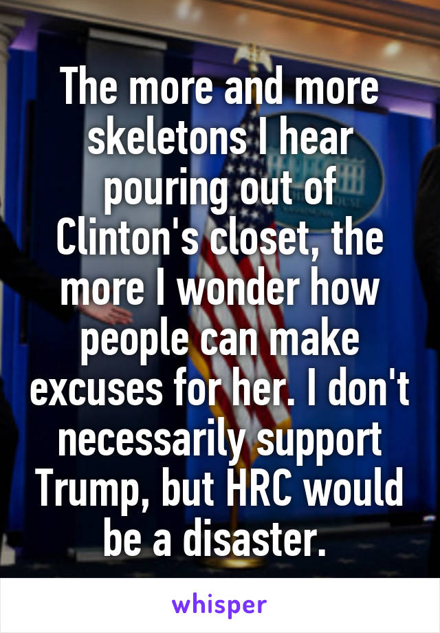 The more and more skeletons I hear pouring out of Clinton's closet, the more I wonder how people can make excuses for her. I don't necessarily support Trump, but HRC would be a disaster. 