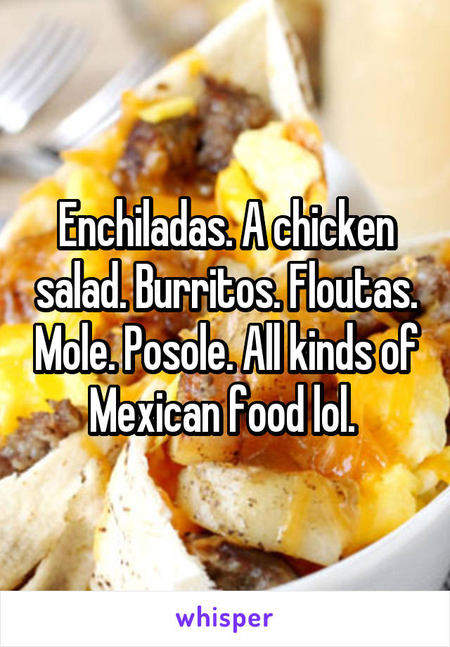 Enchiladas. A chicken salad. Burritos. Floutas. Mole. Posole. All kinds of Mexican food lol. 