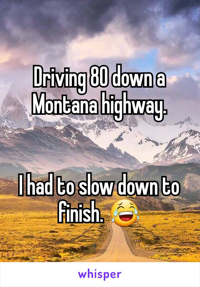 Driving 80 down a Montana highway.


I had to slow down to finish. 😂