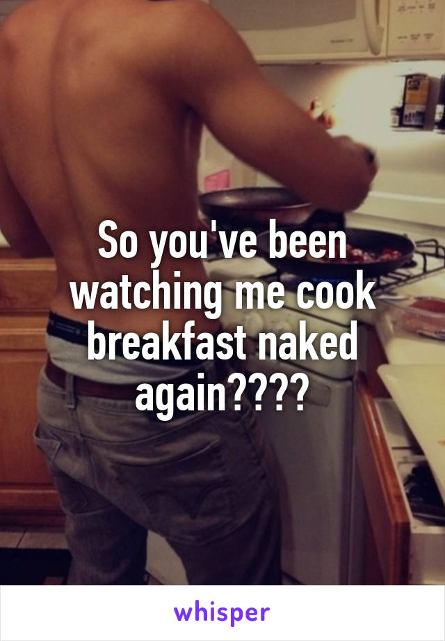 So you've been watching me cook breakfast naked again????