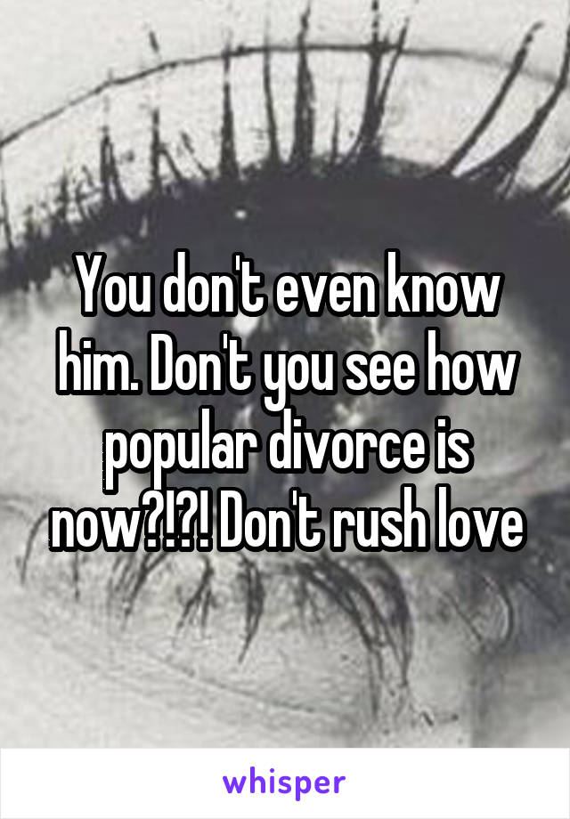 You don't even know him. Don't you see how popular divorce is now?!?! Don't rush love