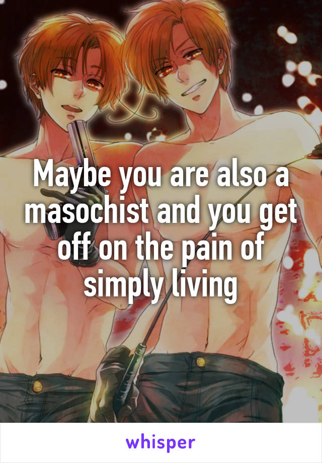 Maybe you are also a masochist and you get off on the pain of simply living