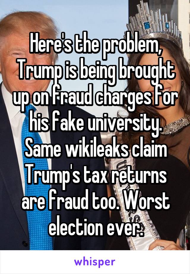 Here's the problem, Trump is being brought up on fraud charges for his fake university. Same wikileaks claim Trump's tax returns are fraud too. Worst election ever.