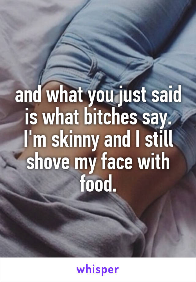and what you just said is what bitches say. I'm skinny and I still shove my face with food.
