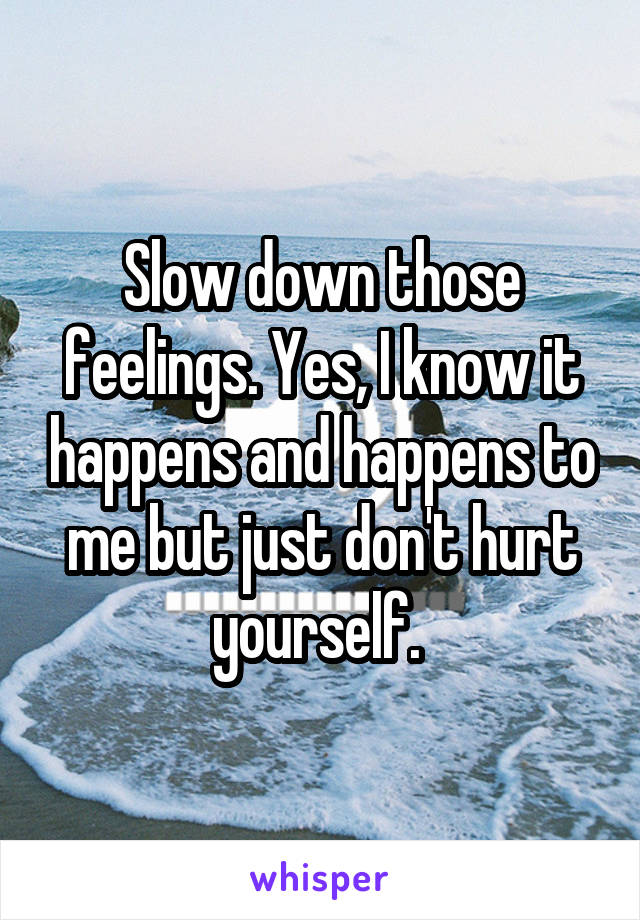 Slow down those feelings. Yes, I know it happens and happens to me but just don't hurt yourself. 