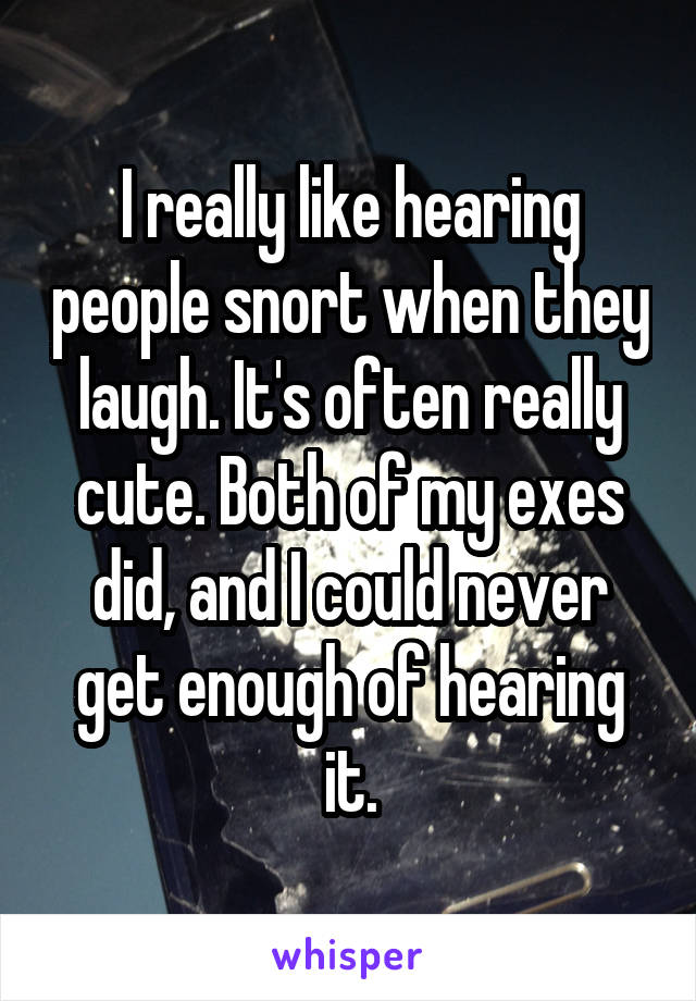 I really like hearing people snort when they laugh. It's often really cute. Both of my exes did, and I could never get enough of hearing it.