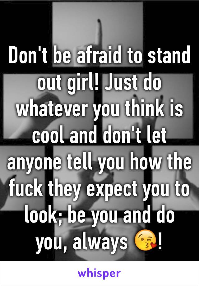 Don't be afraid to stand out girl! Just do whatever you think is cool and don't let anyone tell you how the fuck they expect you to look; be you and do you, always 😘!