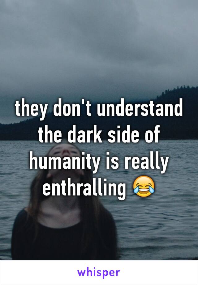 they don't understand the dark side of humanity is really enthralling 😂