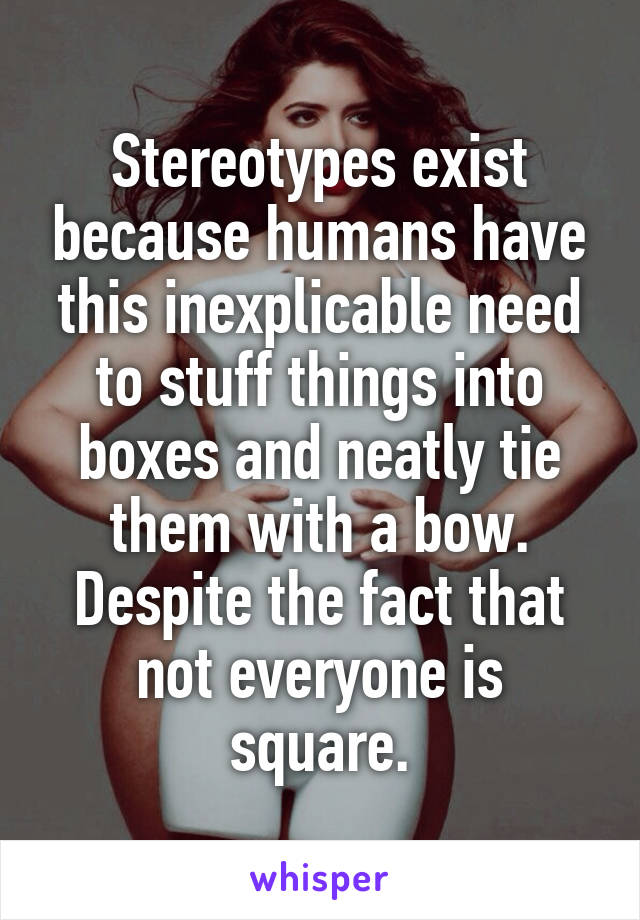 Stereotypes exist because humans have this inexplicable need to stuff things into boxes and neatly tie them with a bow. Despite the fact that not everyone is square.