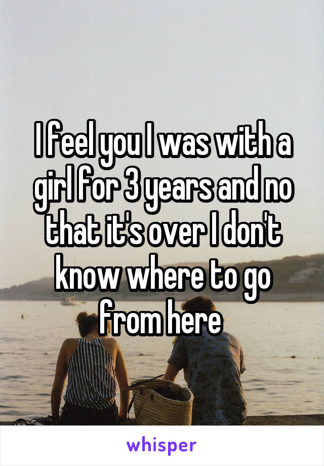 I feel you I was with a girl for 3 years and no that it's over I don't know where to go from here 