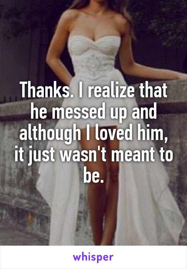 Thanks. I realize that he messed up and although I loved him, it just wasn't meant to be.