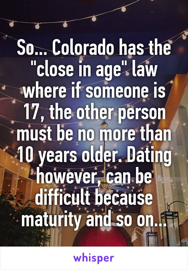 So... Colorado has the "close in age" law where if someone is 17, the other person must be no more than 10 years older. Dating however, can be difficult because maturity and so on...