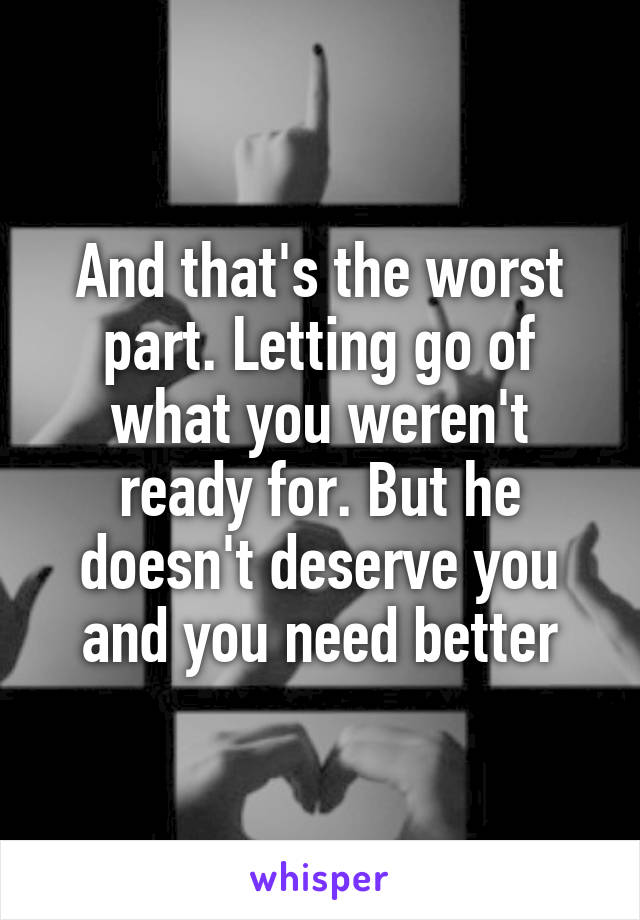And that's the worst part. Letting go of what you weren't ready for. But he doesn't deserve you and you need better