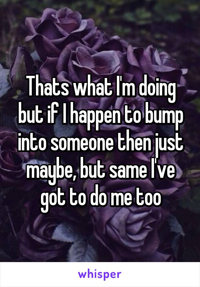 Thats what I'm doing but if I happen to bump into someone then just maybe, but same I've got to do me too