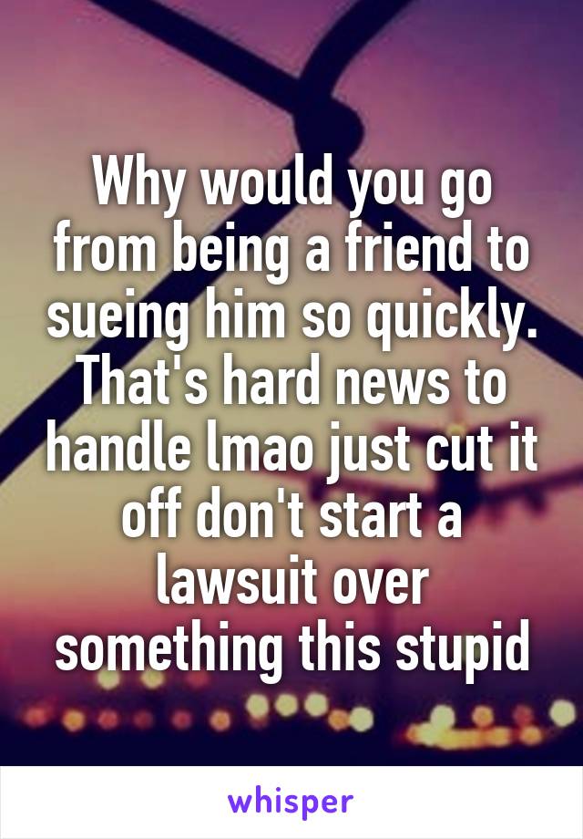 Why would you go from being a friend to sueing him so quickly. That's hard news to handle lmao just cut it off don't start a lawsuit over something this stupid