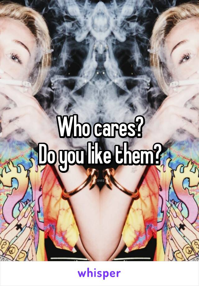 Who cares?
Do you like them?
