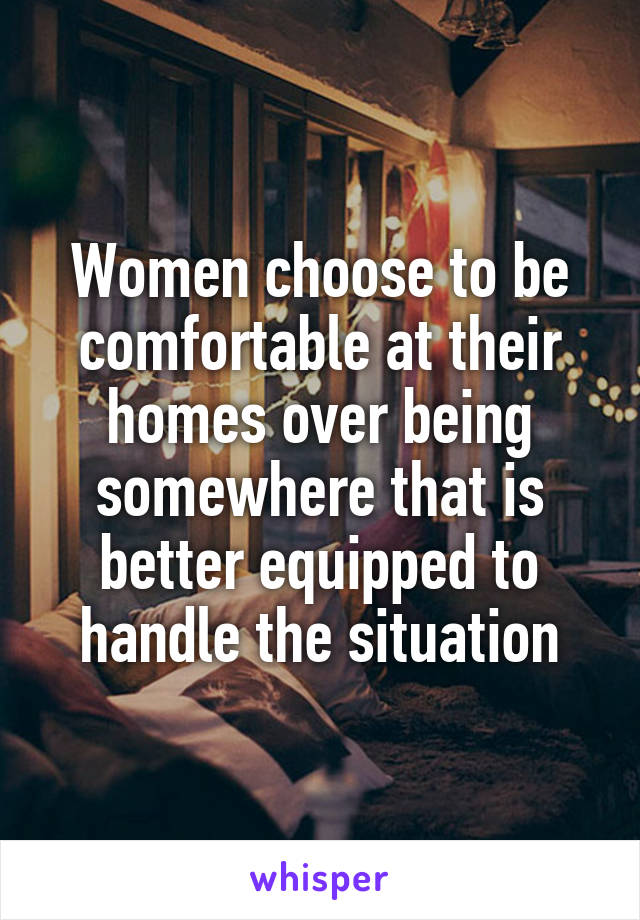 Women choose to be comfortable at their homes over being somewhere that is better equipped to handle the situation