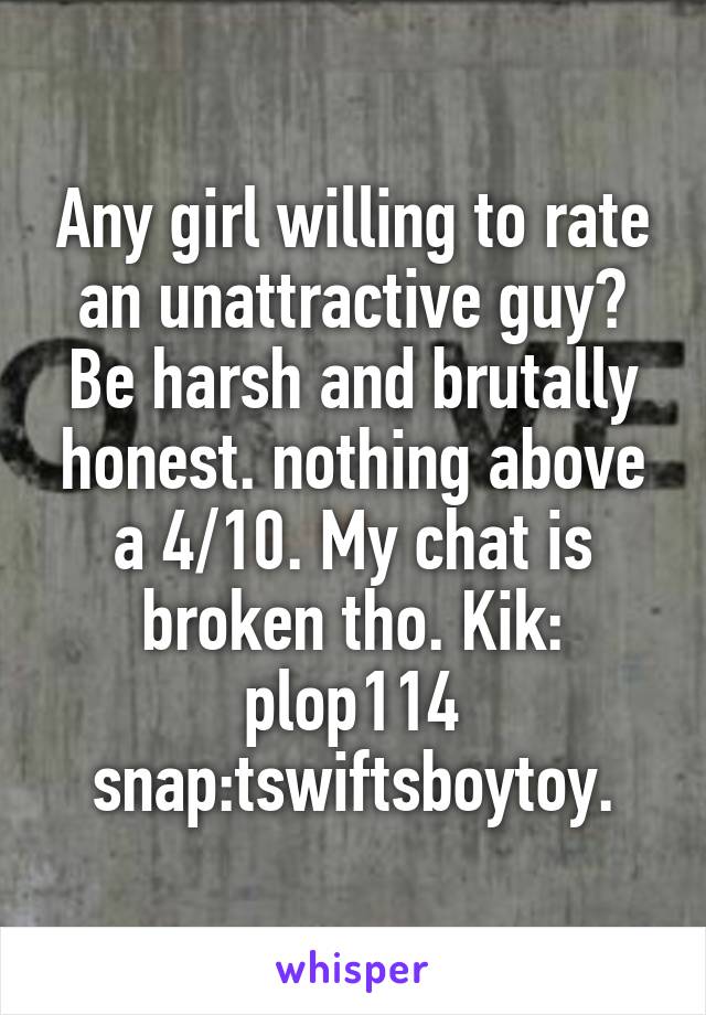 Any girl willing to rate an unattractive guy? Be harsh and brutally honest. nothing above a 4/10. My chat is broken tho. Kik: plop114 snap:tswiftsboytoy.