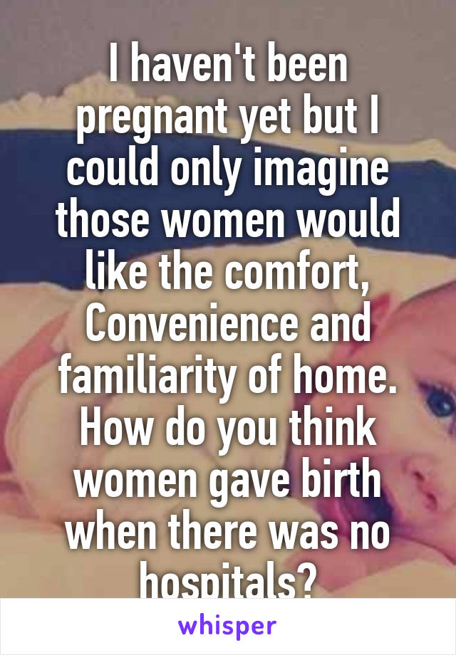 I haven't been pregnant yet but I could only imagine those women would like the comfort, Convenience and familiarity of home. How do you think women gave birth when there was no hospitals?