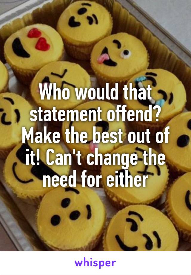 Who would that statement offend? Make the best out of it! Can't change the need for either