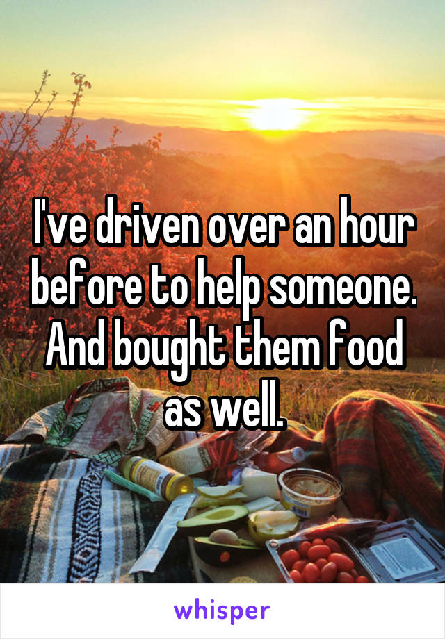 I've driven over an hour before to help someone. And bought them food as well.